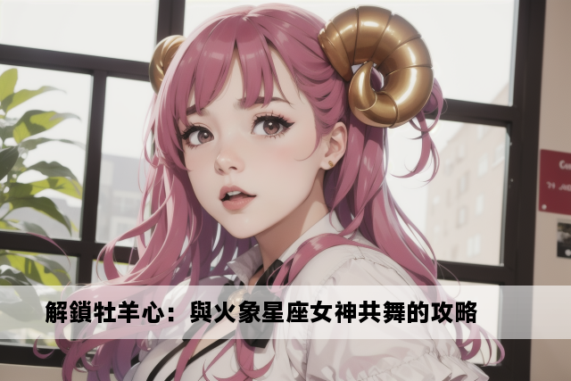 解鎖牡羊心：與火象星座女神共舞的攻略